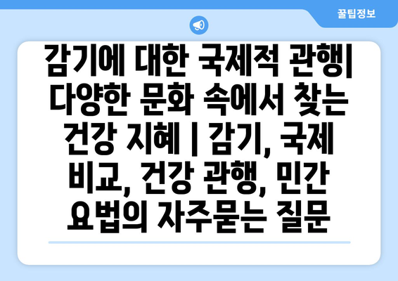 감기에 대한 국제적 관행| 다양한 문화 속에서 찾는 건강 지혜 | 감기, 국제 비교, 건강 관행, 민간 요법